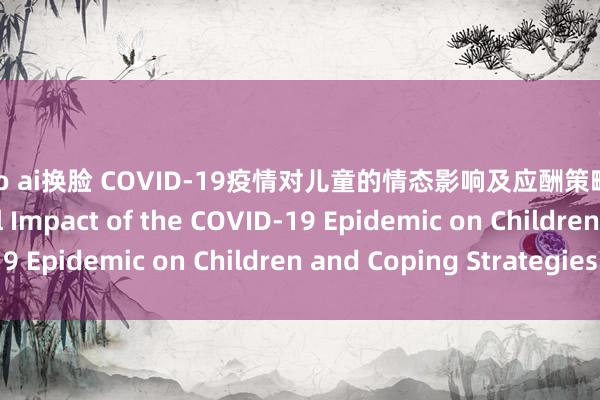 jisoo ai换脸 COVID-19疫情对儿童的情态影响及应酬策略 The Psychological Impact of the COVID-19 Epidemic on Children and Coping Strategies