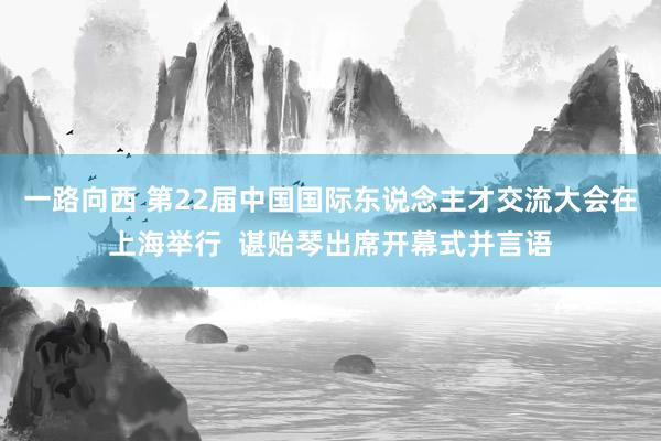 一路向西 第22届中国国际东说念主才交流大会在上海举行  谌贻琴出席开幕式并言语