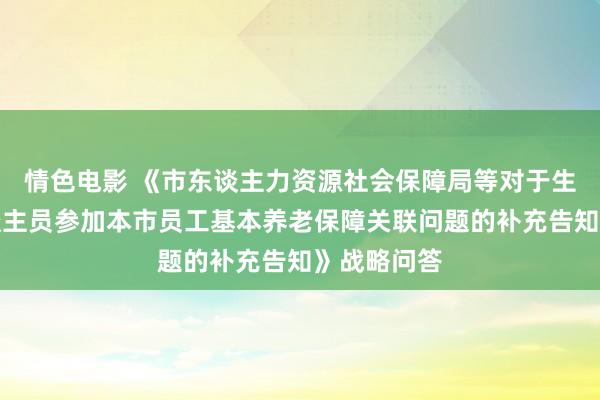 情色电影 《市东谈主力资源社会保障局等对于生动做事东谈主员参加本市员工基本养老保障关联问题的补充告知》战略问答