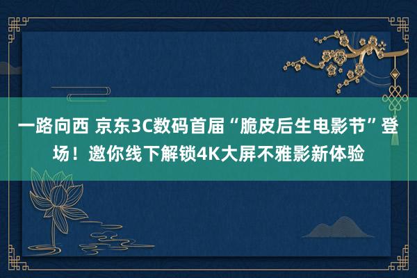 一路向西 京东3C数码首届“脆皮后生电影节”登场！邀你线下解锁4K大屏不雅影新体验