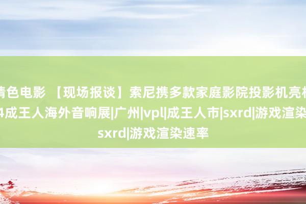 情色电影 【现场报谈】索尼携多款家庭影院投影机亮相2024成王人海外音响展|广州|vpl|成王人市|sxrd|游戏渲染速率