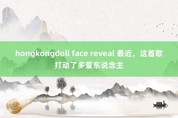 hongkongdoll face reveal 最近，这首歌打动了多量东说念主