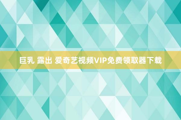 巨乳 露出 爱奇艺视频VIP免费领取器下载