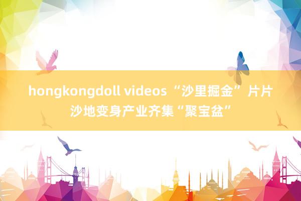 hongkongdoll videos “沙里掘金” 片片沙地变身产业齐集“聚宝盆”